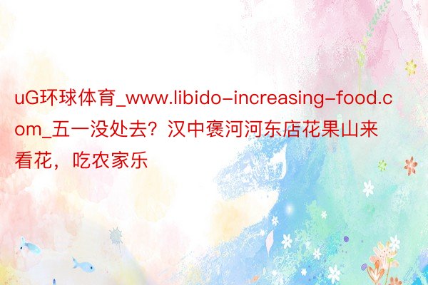 uG环球体育_www.libido-increasing-food.com_五一没处去？汉中褒河河东店花果山来看花，吃农家乐