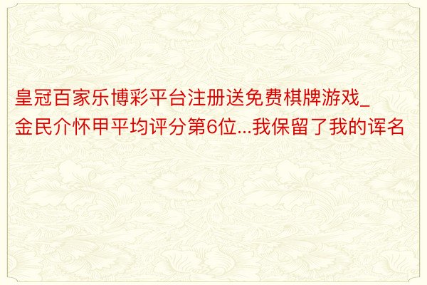 皇冠百家乐博彩平台注册送免费棋牌游戏_金民介怀甲平均评分第6位...我保留了我的诨名