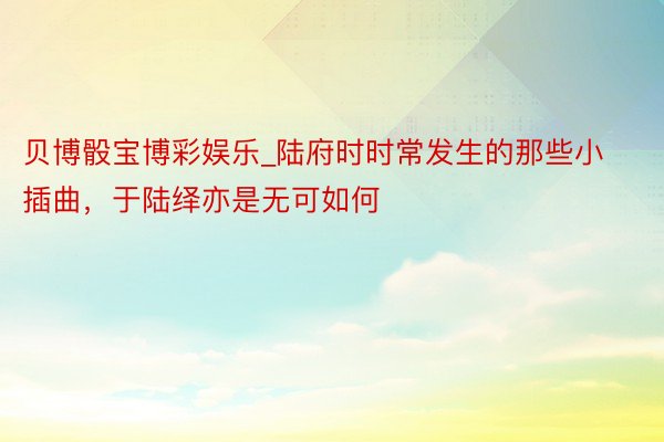 贝博骰宝博彩娱乐_陆府时时常发生的那些小插曲，于陆绎亦是无可如何
