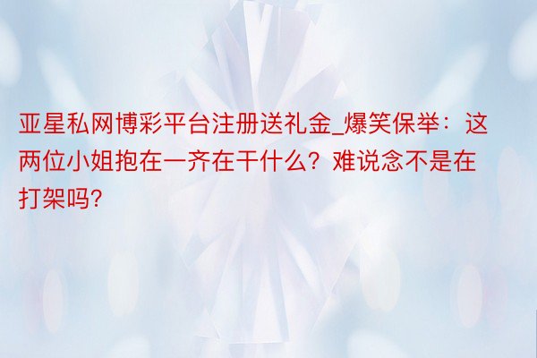 亚星私网博彩平台注册送礼金_爆笑保举：这两位小姐抱在一齐在干什么？难说念不是在打架吗？
