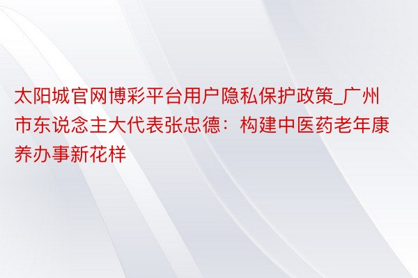 太阳城官网博彩平台用户隐私保护政策_广州市东说念主大代表张忠德：构建中医药老年康养办事新花样