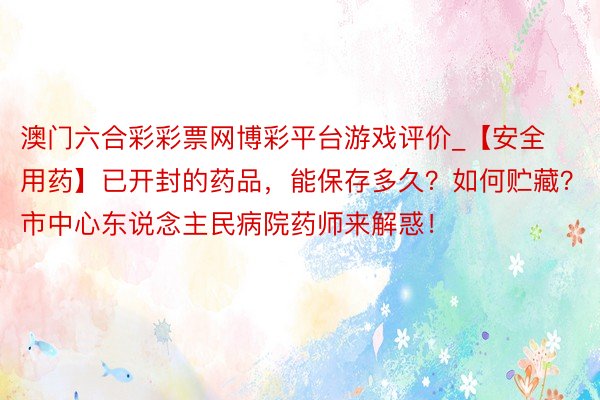 澳门六合彩彩票网博彩平台游戏评价_【安全用药】已开封的药品，能保存多久？如何贮藏？市中心东说念主民病院药师来解惑！