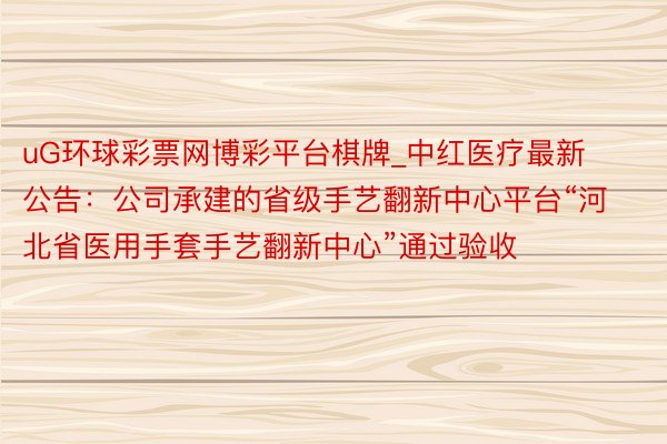 uG环球彩票网博彩平台棋牌_中红医疗最新公告：公司承建的省级手艺翻新中心平台“河北省医用手套手艺翻新中心”通过验收