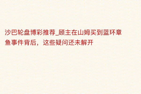 沙巴轮盘博彩推荐_顾主在山姆买到蓝环章鱼事件背后，这些疑问还未解开