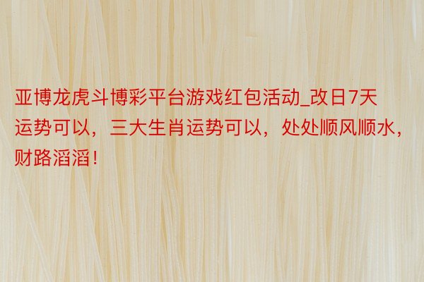 亚博龙虎斗博彩平台游戏红包活动_改日7天运势可以，三大生肖运势可以，处处顺风顺水，财路滔滔！