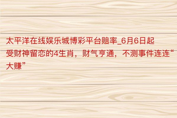 太平洋在线娱乐城博彩平台赔率_6月6日起受财神留恋的4生肖，财气亨通，不测事件连连“大赚”