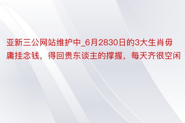 亚新三公网站维护中_6月2830日的3大生肖毋庸挂念钱，得回贵东谈主的撑握，每天齐很空闲