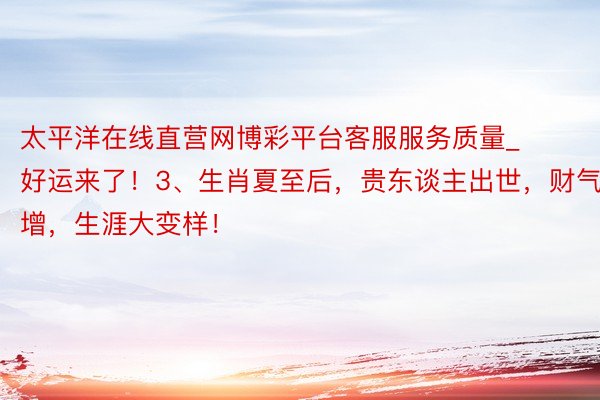 太平洋在线直营网博彩平台客服服务质量_好运来了！3、生肖夏至后，贵东谈主出世，财气大增，生涯大变样！