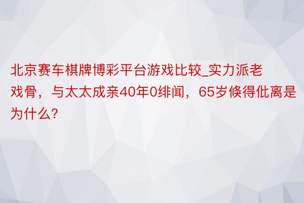 北京赛车棋牌博彩平台游戏比较_实力派老戏骨，与太太成亲40年0绯闻，65岁倏得仳离是为什么？