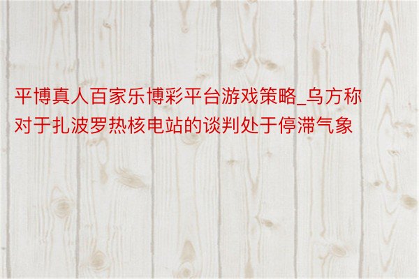 平博真人百家乐博彩平台游戏策略_乌方称对于扎波罗热核电站的谈判处于停滞气象